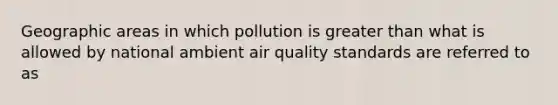 Geographic areas in which pollution is greater than what is allowed by national ambient air quality standards are referred to as