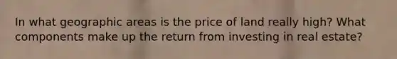 In what geographic areas is the price of land really high? What components make up the return from investing in real estate?