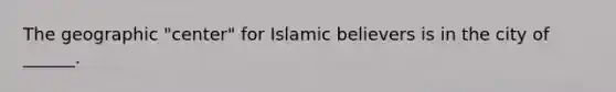 The geographic "center" for Islamic believers is in the city of ______.