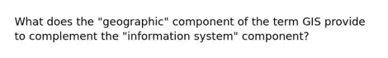 What does the "geographic" component of the term GIS provide to complement the "information system" component?