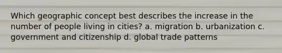 Which geographic concept best describes the increase in the number of people living in cities? a. migration b. urbanization c. government and citizenship d. global trade patterns