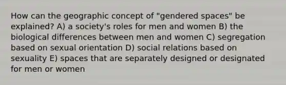 How can the geographic concept of "gendered spaces" be explained? A) a society's roles for men and women B) the biological differences between men and women C) segregation based on sexual orientation D) social relations based on sexuality E) spaces that are separately designed or designated for men or women