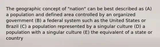 The geographic concept of "nation" can be best described as (A) a population and defined area controlled by an organized government (B) a federal system such as the United States or Brazil (C) a population represented by a singular culture (D) a population with a singular culture (E) the equivalent of a state or country