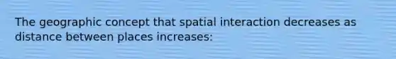 The geographic concept that spatial interaction decreases as distance between places increases: