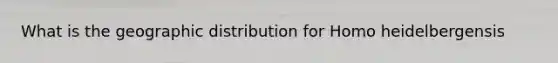 What is the geographic distribution for Homo heidelbergensis