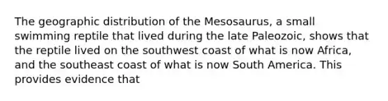 The geographic distribution of the Mesosaurus, a small swimming reptile that lived during the late Paleozoic, shows that the reptile lived on the southwest coast of what is now Africa, and the southeast coast of what is now South America. This provides evidence that