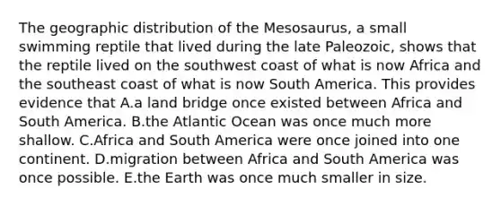 The geographic distribution of the Mesosaurus, a small swimming reptile that lived during the late Paleozoic, shows that the reptile lived on the southwest coast of what is now Africa and the southeast coast of what is now South America. This provides evidence that A.a land bridge once existed between Africa and South America. B.the Atlantic Ocean was once much more shallow. C.Africa and South America were once joined into one continent. D.migration between Africa and South America was once possible. E.the Earth was once much smaller in size.