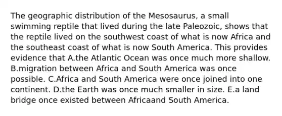 The geographic distribution of the Mesosaurus, a small swimming reptile that lived during the late Paleozoic, shows that the reptile lived on the southwest coast of what is now Africa and the southeast coast of what is now South America. This provides evidence that A.the Atlantic Ocean was once much more shallow. B.migration between Africa and South America was once possible. C.Africa and South America were once joined into one continent. D.the Earth was once much smaller in size. E.a land bridge once existed between Africaand South America.