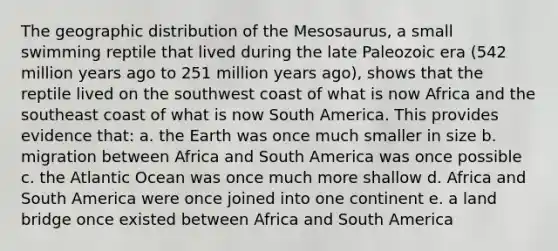 The geographic distribution of the Mesosaurus, a small swimming reptile that lived during the late Paleozoic era (542 million years ago to 251 million years ago), shows that the reptile lived on the southwest coast of what is now Africa and the southeast coast of what is now South America. This provides evidence that: a. the Earth was once much smaller in size b. migration between Africa and South America was once possible c. the Atlantic Ocean was once much more shallow d. Africa and South America were once joined into one continent e. a land bridge once existed between Africa and South America