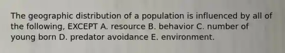 The geographic distribution of a population is influenced by all of the following, EXCEPT A. resource B. behavior C. number of young born D. predator avoidance E. environment.