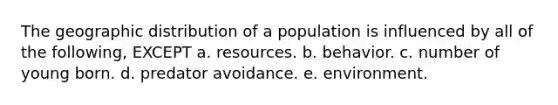 The geographic distribution of a population is influenced by all of the following, EXCEPT a. resources. b. behavior. c. number of young born. d. predator avoidance. e. environment.