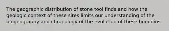 The geographic distribution of stone tool finds and how the geologic context of these sites limits our understanding of the biogeography and chronology of the evolution of these hominins.