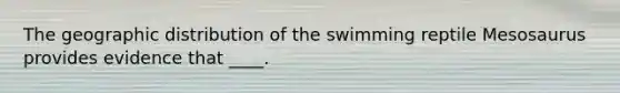 The geographic distribution of the swimming reptile Mesosaurus provides evidence that ____.