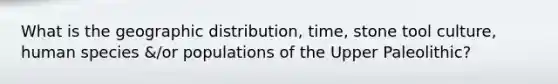 What is the geographic distribution, time, stone tool culture, human species &/or populations of the Upper Paleolithic?