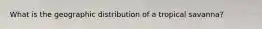 What is the geographic distribution of a tropical savanna?