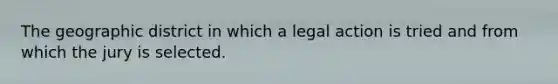 The geographic district in which a legal action is tried and from which the jury is selected.