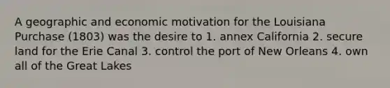 A geographic and economic motivation for the Louisiana Purchase (1803) was the desire to 1. annex California 2. secure land for the Erie Canal 3. control the port of New Orleans 4. own all of the Great Lakes