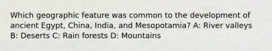 Which geographic feature was common to the development of ancient Egypt, China, India, and Mesopotamia? A: River valleys B: Deserts C: Rain forests D: Mountains