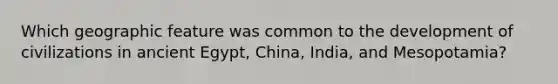 Which geographic feature was common to the development of civilizations in ancient Egypt, China, India, and Mesopotamia?