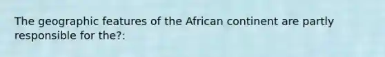 The geographic features of the African continent are partly responsible for the?: