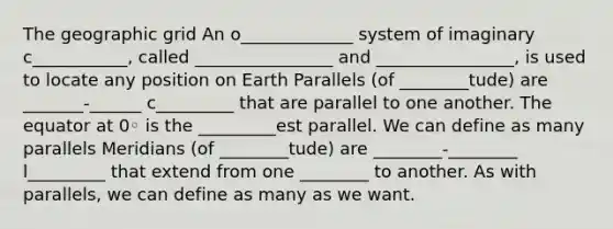 The geographic grid An o_____________ system of imaginary c___________, called ________________ and ________________, is used to locate any position on Earth Parallels (of ________tude) are _______-______ c_________ that are parallel to one another. The equator at 0◦ is the _________est parallel. We can define as many parallels Meridians (of ________tude) are ________-________ l_________ that extend from one ________ to another. As with parallels, we can define as many as we want.