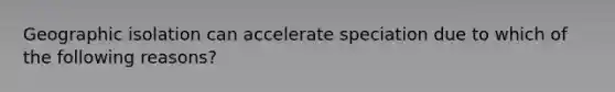 Geographic isolation can accelerate speciation due to which of the following reasons?