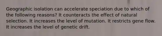 Geographic isolation can accelerate speciation due to which of the following reasons? It counteracts the effect of natural selection. It increases the level of mutation. It restricts gene flow. It increases the level of genetic drift.