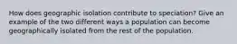 How does geographic isolation contribute to speciation? Give an example of the two different ways a population can become geographically isolated from the rest of the population.