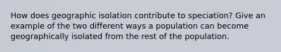 How does geographic isolation contribute to speciation? Give an example of the two different ways a population can become geographically isolated from the rest of the population.