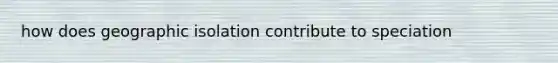 how does geographic isolation contribute to speciation
