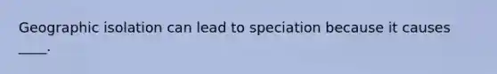 Geographic isolation can lead to speciation because it causes ____.