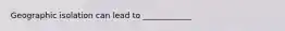 Geographic isolation can lead to ____________