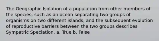 The Geographic Isolation of a population from other members of the species, such as an ocean separating two groups of organisms on two different islands, and the subsequent evolution of reproductive barriers between the two groups describes Sympatric Speciation. a. True b. False