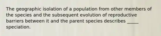 The geographic isolation of a population from other members of the species and the subsequent evolution of reproductive barriers between it and the parent species describes _____ speciation.