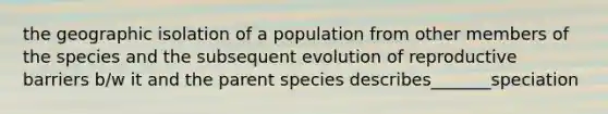 the geographic isolation of a population from other members of the species and the subsequent evolution of reproductive barriers b/w it and the parent species describes_______speciation