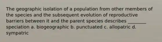 The geographic isolation of a population from other members of the species and the subsequent evolution of reproductive barriers between it and the parent species describes ________ speciation a. biogeographic b. punctuated c. allopatric d. sympatric