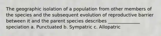 The geographic isolation of a population from other members of the species and the subsequent evolution of reproductive barrier between it and the parent species describes ______________ speciation a. Punctuated b. Sympatric c. Allopatric