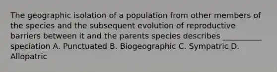 The geographic isolation of a population from other members of the species and the subsequent evolution of reproductive barriers between it and the parents species describes __________ speciation A. Punctuated B. Biogeographic C. Sympatric D. Allopatric