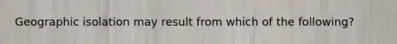 Geographic isolation may result from which of the following?