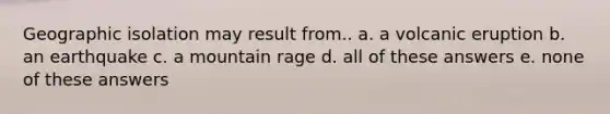 Geographic isolation may result from.. a. a volcanic eruption b. an earthquake c. a mountain rage d. all of these answers e. none of these answers