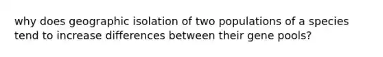 why does geographic isolation of two populations of a species tend to increase differences between their gene pools?