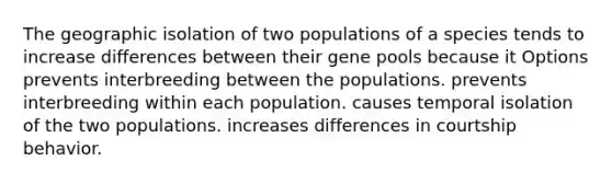 The geographic isolation of two populations of a species tends to increase differences between their gene pools because it Options prevents interbreeding between the populations. prevents interbreeding within each population. causes temporal isolation of the two populations. increases differences in courtship behavior.