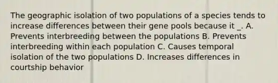 The geographic isolation of two populations of a species tends to increase differences between their gene pools because it _. A. Prevents interbreeding between the populations B. Prevents interbreeding within each population C. Causes temporal isolation of the two populations D. Increases differences in courtship behavior