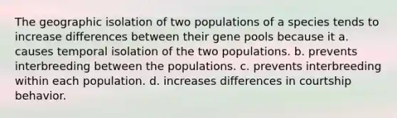 The geographic isolation of two populations of a species tends to increase differences between their gene pools because it a. causes temporal isolation of the two populations. b. prevents interbreeding between the populations. c. prevents interbreeding within each population. d. increases differences in courtship behavior.