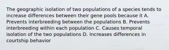 The geographic isolation of two populations of a species tends to increase differences between their gene pools because it A. Prevents interbreeding between the populations B. Prevents interbreeding within each population C. Causes temporal isolation of the two populations D. Increases differences in courtship behavior