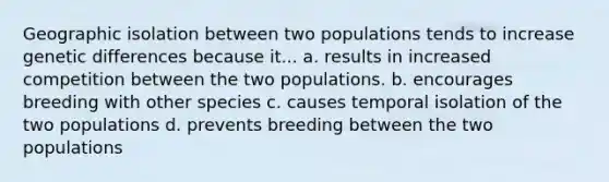 Geographic isolation between two populations tends to increase genetic differences because it... a. results in increased competition between the two populations. b. encourages breeding with other species c. causes temporal isolation of the two populations d. prevents breeding between the two populations