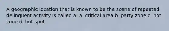 A geographic location that is known to be the scene of repeated delinquent activity is called a: a. critical area b. party zone c. hot zone d. hot spot