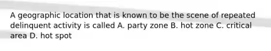 A geographic location that is known to be the scene of repeated delinquent activity is called A. party zone B. hot zone C. critical area D. hot spot