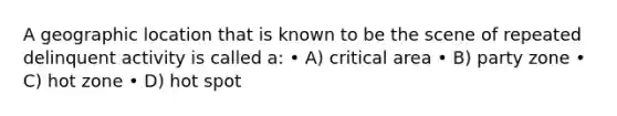 A geographic location that is known to be the scene of repeated delinquent activity is called a: • A) critical area • B) party zone • C) hot zone • D) hot spot