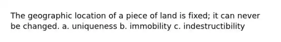 The geographic location of a piece of land is fixed; it can never be changed. a. uniqueness b. immobility c. indestructibility